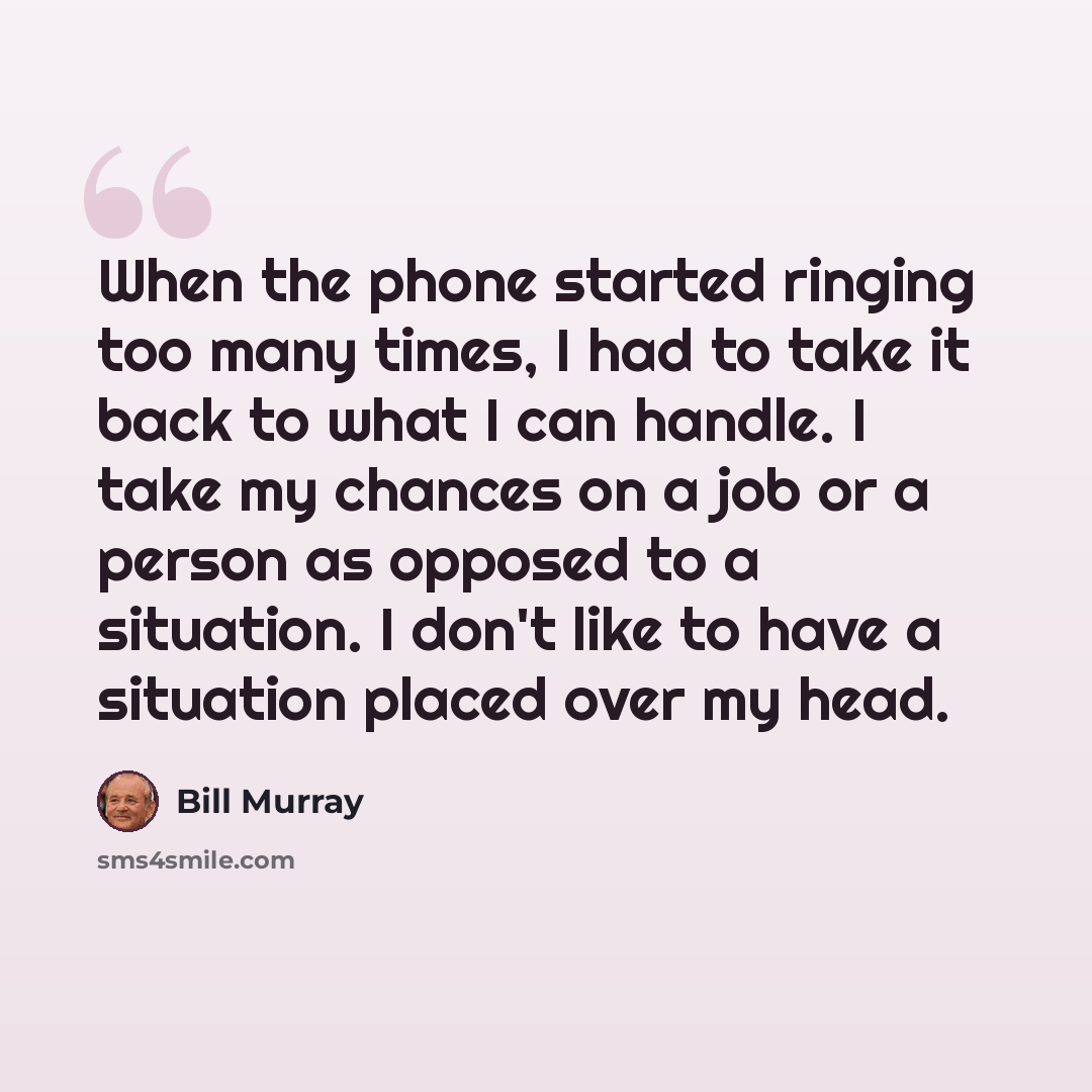“When the phone started ringing too many times, I had to take it back to what I can handle. I take my chances on a job or a person as opposed to a situation. I don't like to have a situation placed over my head.” quote by Bill Murray