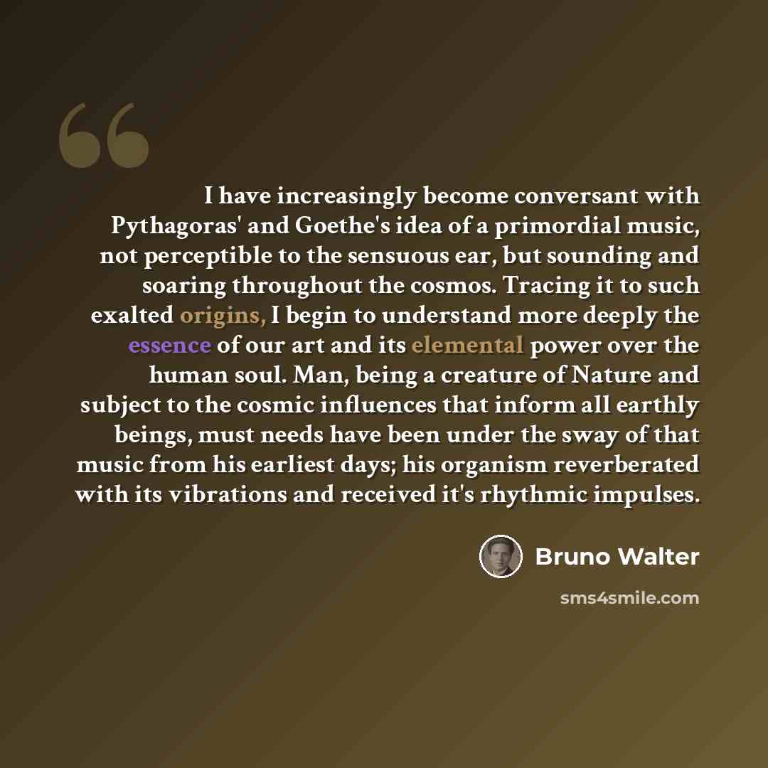 “I have increasingly become conversant with Pythagoras' and Goethe's idea of a primordial music, not perceptible to the sensuous ear, but sounding and soaring throughout the cosmos. Tracing it to such exalted origins, I begin to understand more deeply the essence of our art and its elemental power…” quote by Bruno Walter