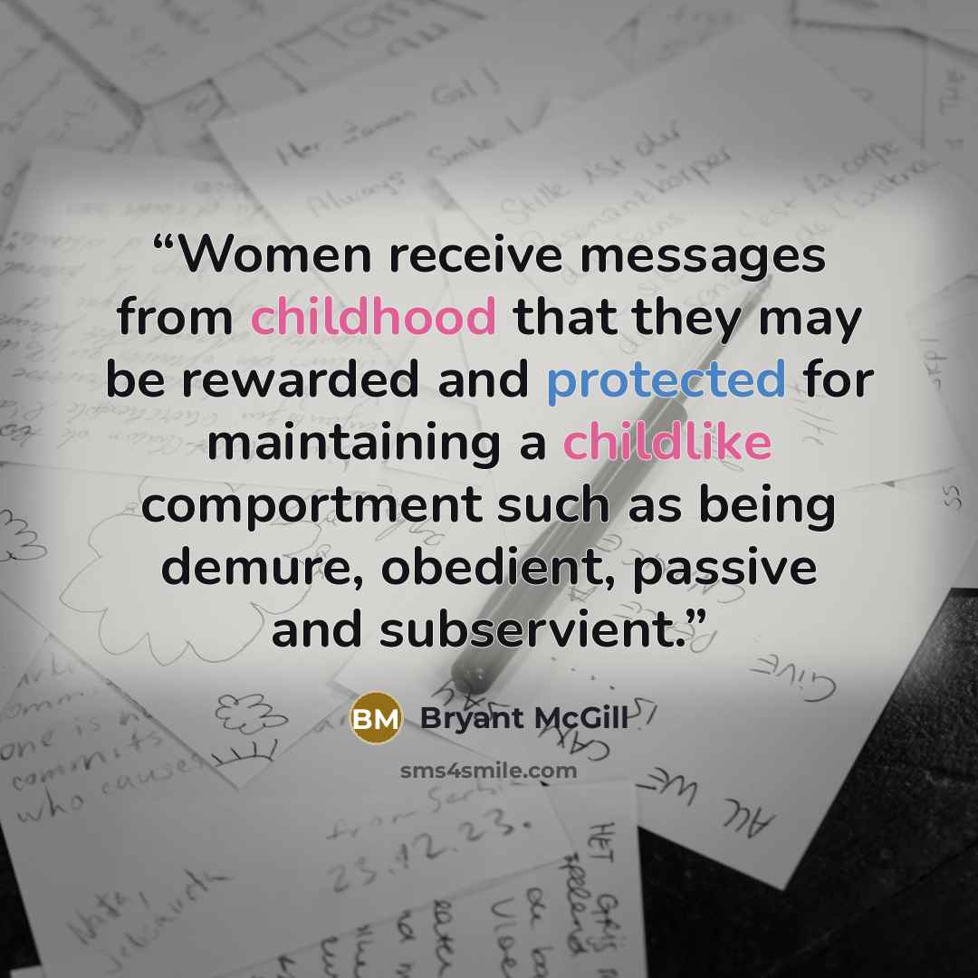 “Women receive messages from childhood that they may be rewarded and protected for maintaining a childlike comportment such as being demure, obedient, passive and subservient.” quote by Bryant McGill