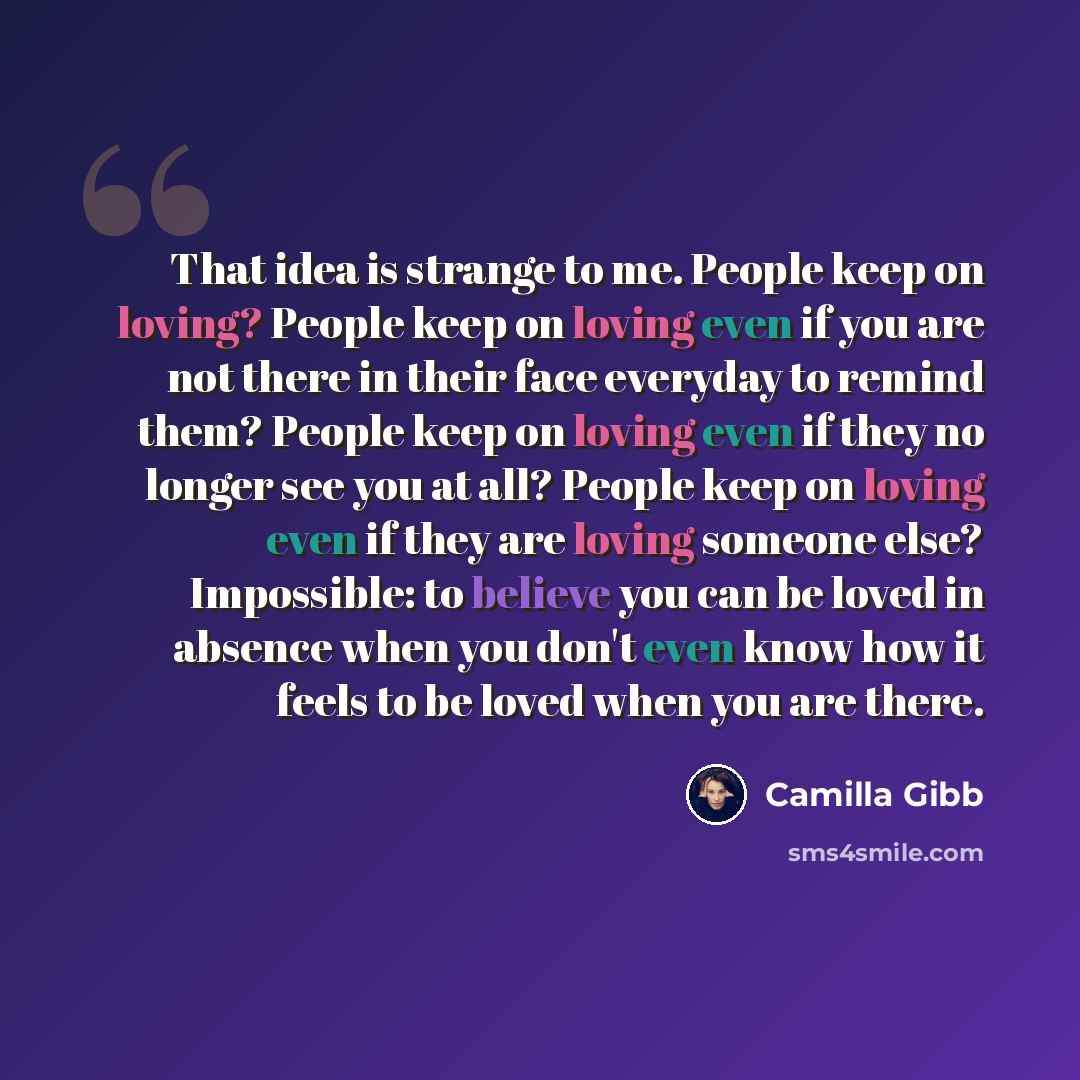 “That idea is strange to me. People keep on loving? People keep on loving even if you are not there in their face everyday to remind them? People keep on loving even if they no longer see you at all? People keep on loving even if they are loving someone else? Impossible: to believe you can be loved…” quote by Camilla Gibb