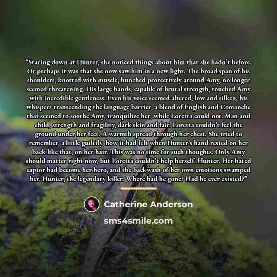 “Staring down at Hunter, she noticed things about him that she hadn’t before. Or perhaps it was that she now saw him in a new light. The broad span of his shoulders, knotted with muscle, hunched protectively around Amy, no longer seemed threatening. His large hands, capable of brutal strength…” quote by Catherine Anderson