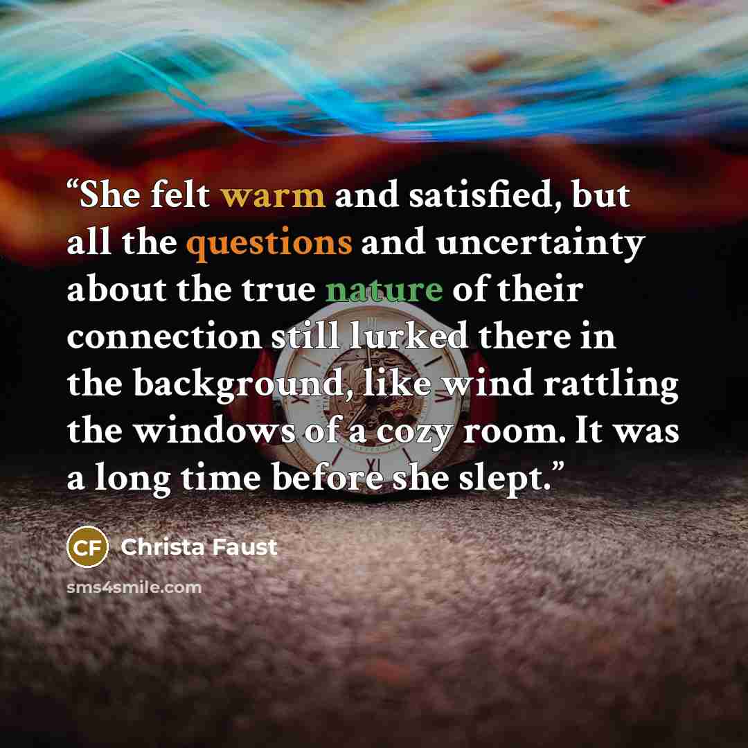 “She felt warm and satisfied, but all the questions and uncertainty about the true nature of their connection still lurked there in the background, like wind rattling the windows of a cozy room. It was a long time before she slept.” quote by Christa Faust