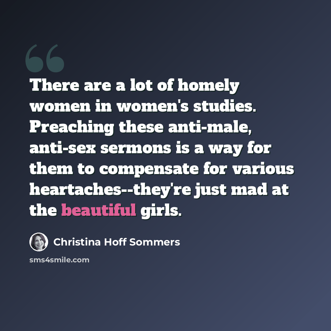 “There are a lot of homely women in women's studies. Preaching these anti-male, anti-sex sermons is a way for them to compensate for various heartaches--they're just mad at the beautiful girls.” quote by Christina Hoff Sommers