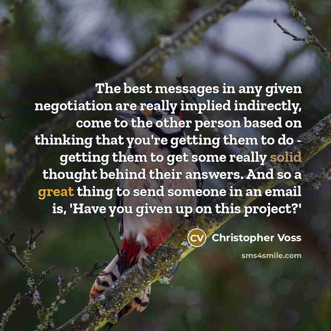 “The best messages in any given negotiation are really implied indirectly, come to the other person based on thinking that you're getting them to do - getting them to get some really solid thought behind their answers. And so a great thing to send someone in an email is, 'Have you given up on this…” quote by Christopher Voss