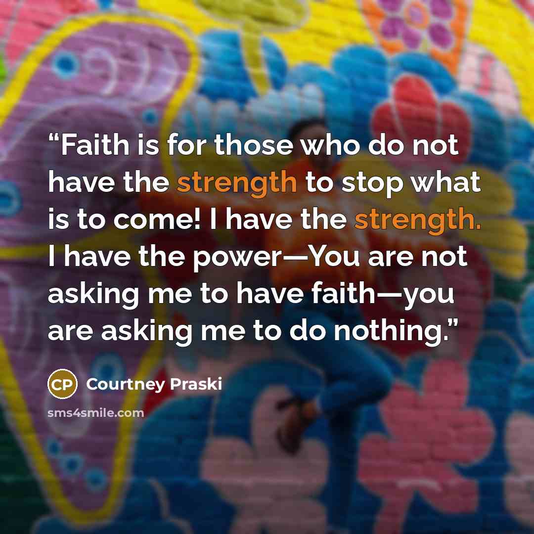 “Faith is for those who do not have the strength to stop what is to come! I have the strength. I have the power—You are not asking me to have faith—you are asking me to do nothing.” quote by Courtney Praski