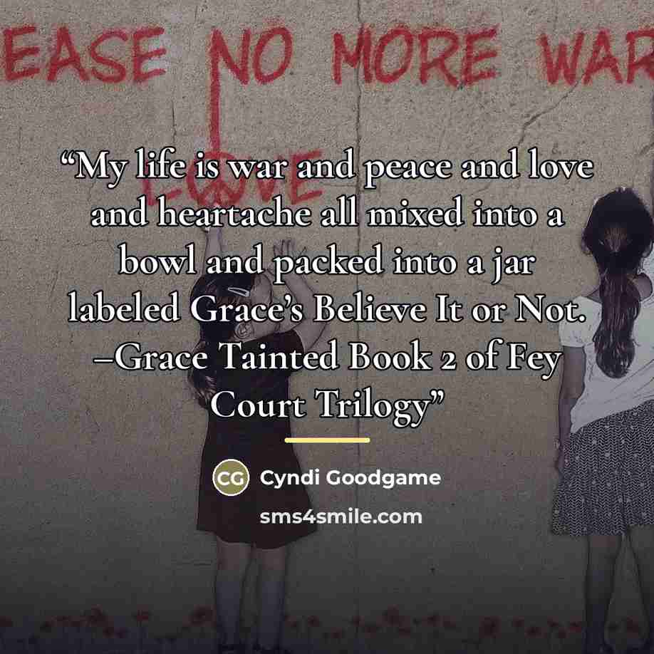 “My life is war and peace and love and heartache all mixed into a bowl and packed into a jar labeled Grace’s Believe It or Not. –Grace Tainted Book 2 of Fey Court Trilogy” quote by Cyndi Goodgame