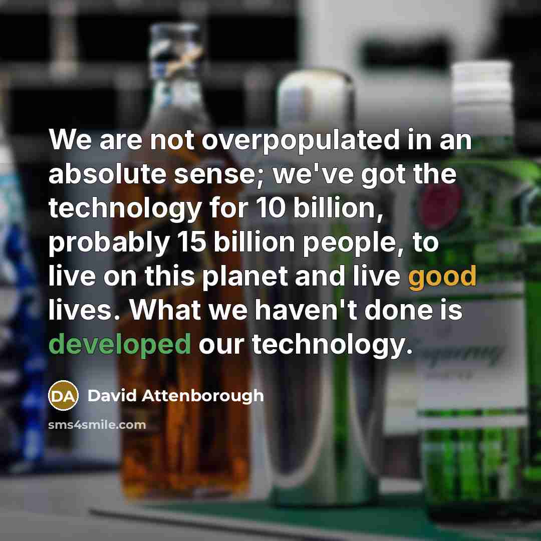 “We are not overpopulated in an absolute sense; we've got the technology for 10 billion, probably 15 billion people, to live on this planet and live good lives. What we haven't done is developed our technology.” quote by David Attenborough