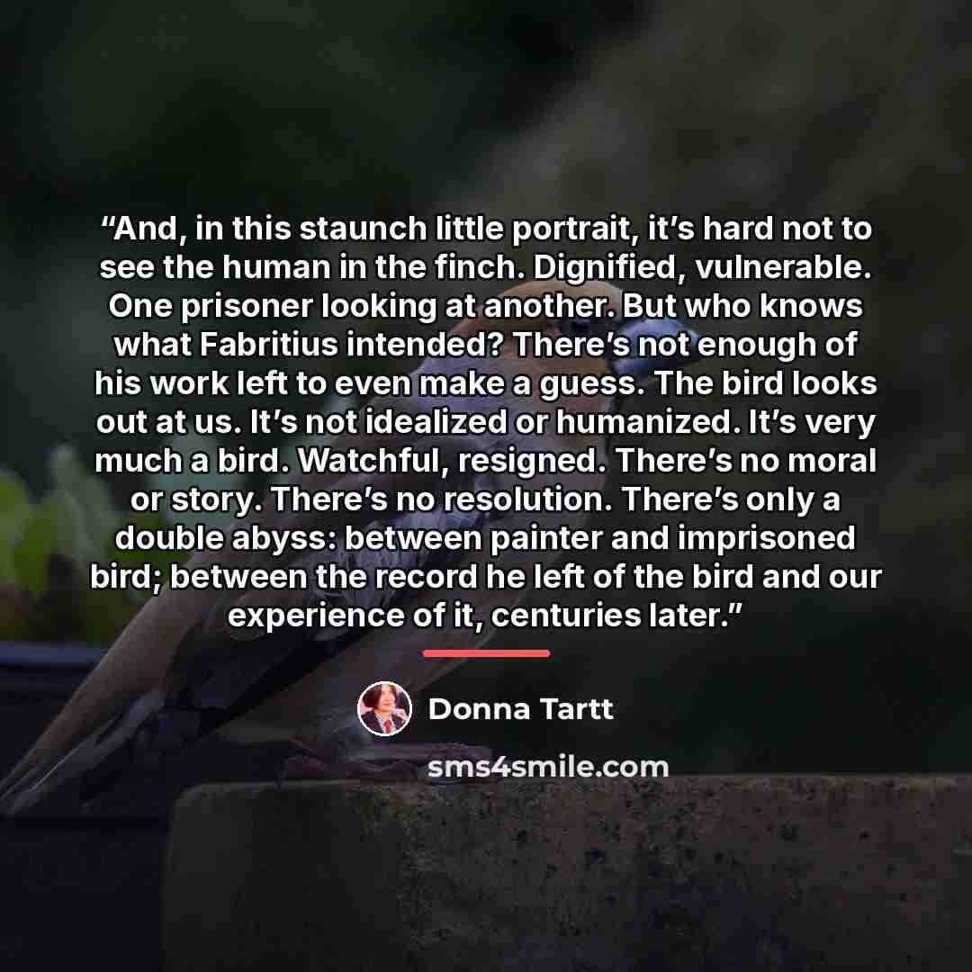“And, in this staunch little portrait, it’s hard not to see the human in the finch. Dignified, vulnerable. One prisoner looking at another. But who knows what Fabritius intended? There’s not enough of his work left to even make a guess. The bird looks out at us. It’s not idealized or humanized…” quote by Donna Tartt