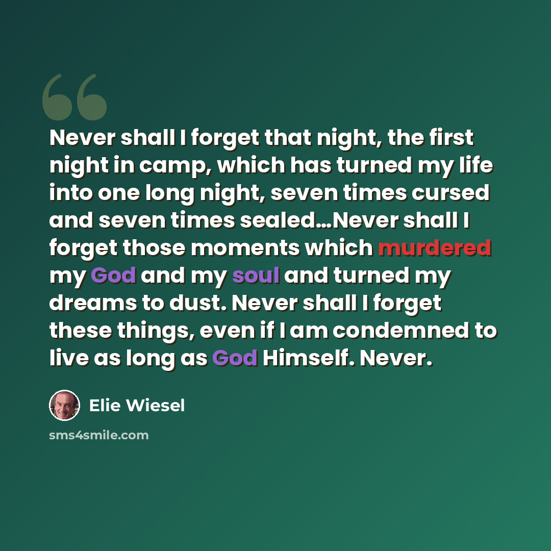 “Never shall I forget that night, the first night in camp, which has turned my life into one long night, seven times cursed and seven times sealed…Never shall I forget those moments which murdered my God and my soul and turned my dreams to dust. Never shall I forget these things, even if I am…” quote by Elie Wiesel