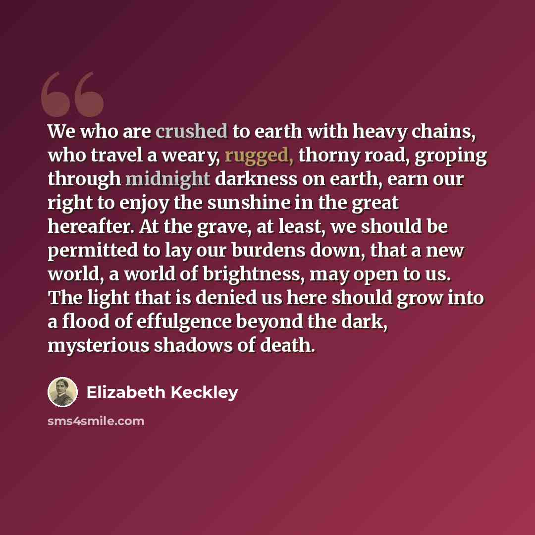 “We who are crushed to earth with heavy chains, who travel a weary, rugged, thorny road, groping through midnight darkness on earth, earn our right to enjoy the sunshine in the great hereafter. At the grave, at least, we should be permitted to lay our burdens down, that a new world, a world of…” quote by Elizabeth Keckley