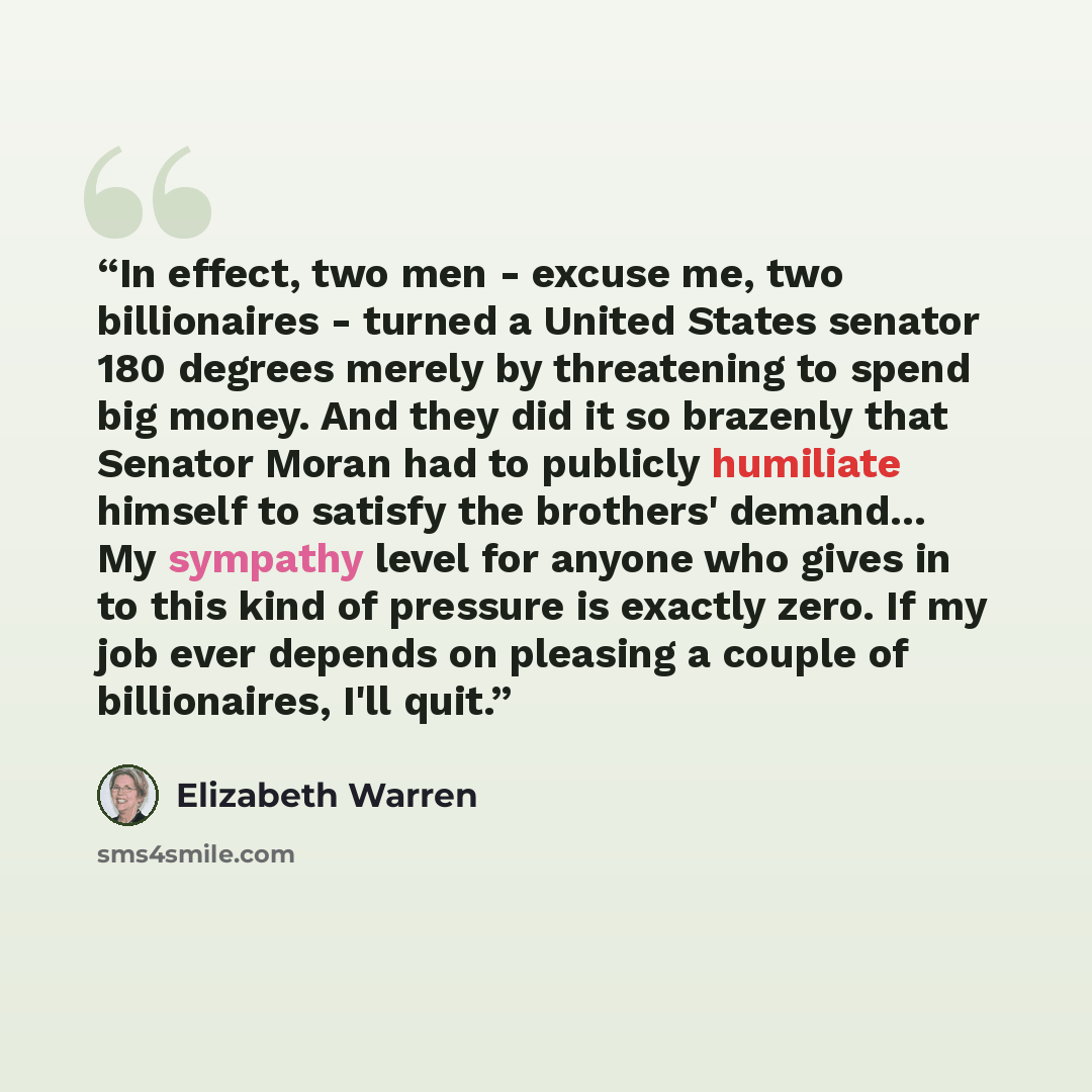 “In effect, two men - excuse me, two billionaires - turned a United States senator 180 degrees merely by threatening to spend big money. And they did it so brazenly that Senator Moran had to publicly humiliate himself to satisfy the brothers' demand… My sympathy level for anyone who gives in to…” quote by Elizabeth Warren