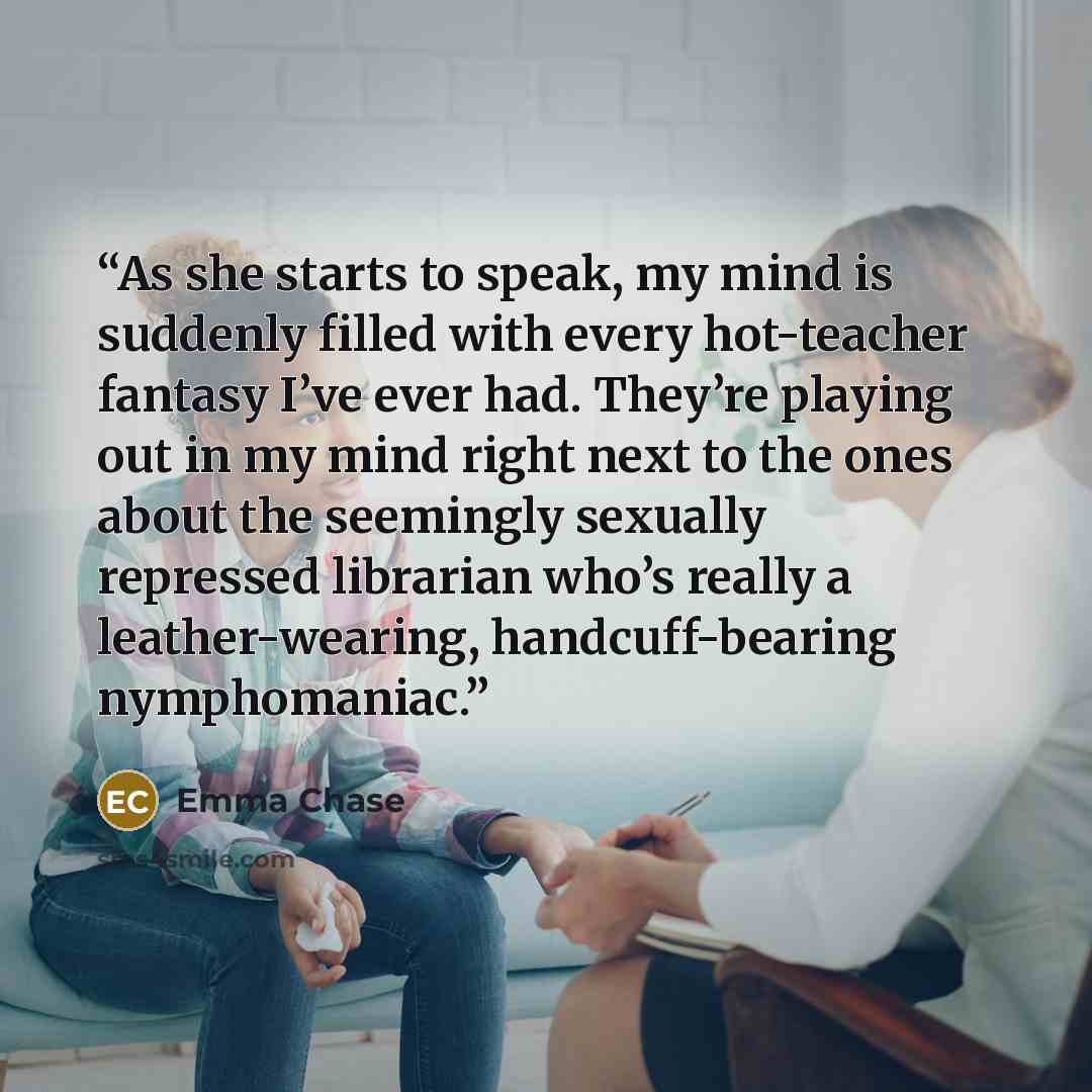 “As she starts to speak, my mind is suddenly filled with every hot-teacher fantasy I’ve ever had. They’re playing out in my mind right next to the ones about the seemingly sexually repressed librarian who’s really a leather-wearing, handcuff-bearing nymphomaniac.” quote by Emma Chase