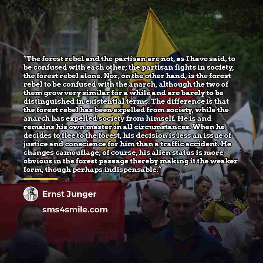 “The forest rebel and the partisan are not, as I have said, to be confused with each other; the partisan fights in society, the forest rebel alone. Nor, on the other hand, is the forest rebel to be confused with the anarch, although the two of them grow very similar for a while and are barely to be…” quote by Ernst Jünger