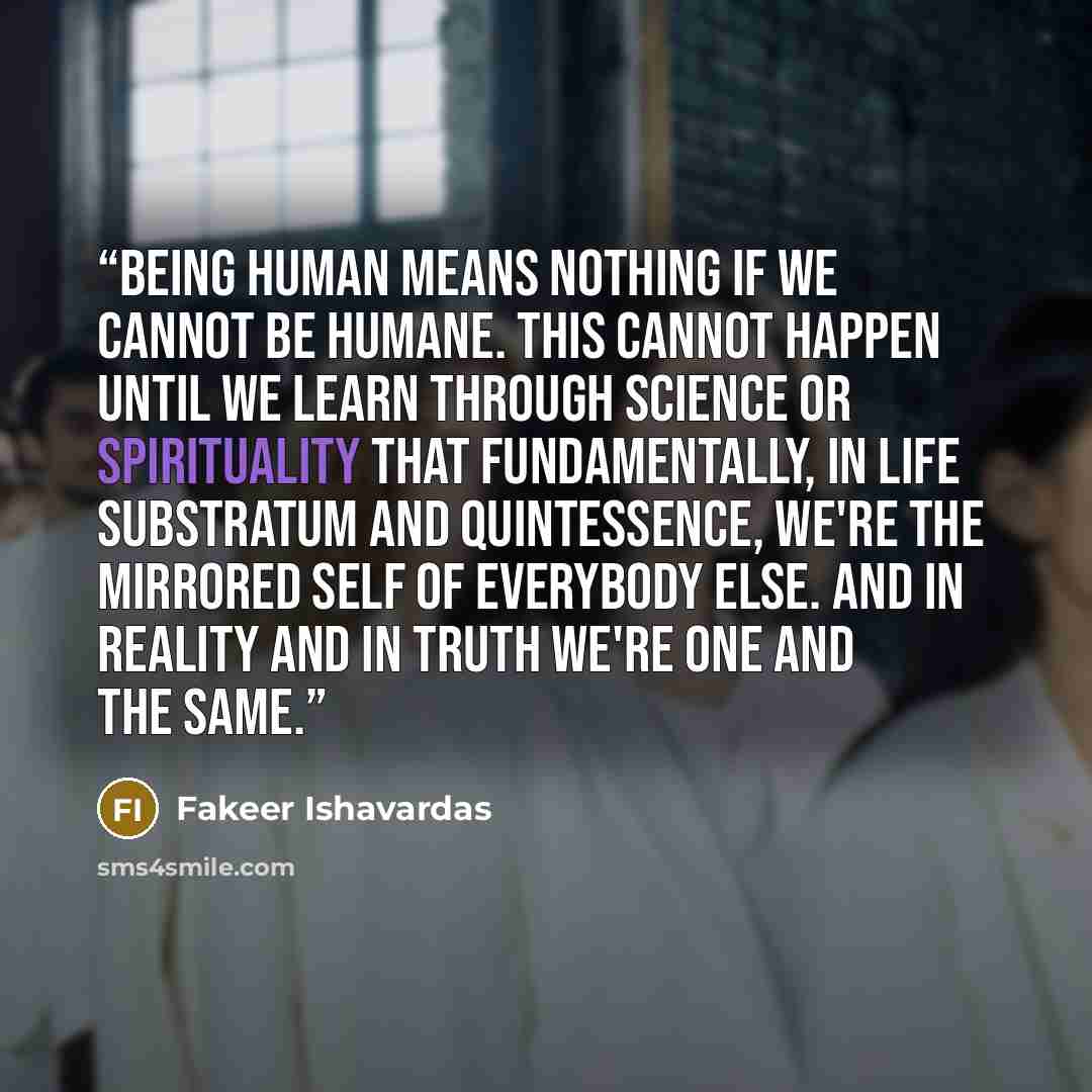 “Being human means nothing if we cannot be humane. This cannot happen until we learn through science or spirituality that fundamentally, in life substratum and quintessence, we're the mirrored self of everybody else. And in reality and in truth we're one and the same.” quote by Fakeer Ishavardas