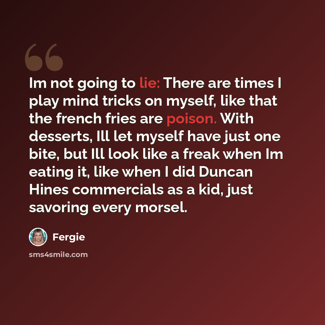 “Im not going to lie: There are times I play mind tricks on myself, like that the french fries are poison. With desserts, Ill let myself have just one bite, but Ill look like a freak when Im eating it, like when I did Duncan Hines commercials as a kid, just savoring every morsel.” quote by Fergie