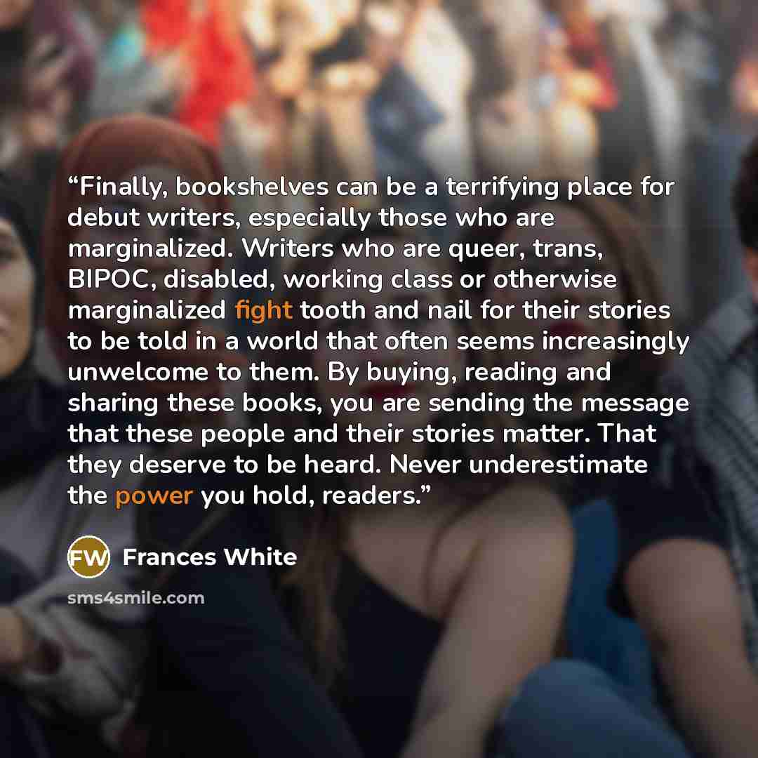 “Finally, bookshelves can be a terrifying place for debut writers, especially those who are marginalized. Writers who are queer, trans, BIPOC, disabled, working class or otherwise marginalized fight tooth and nail for their stories to be told in a world that often seems increasingly unwelcome to…” quote by Frances White
