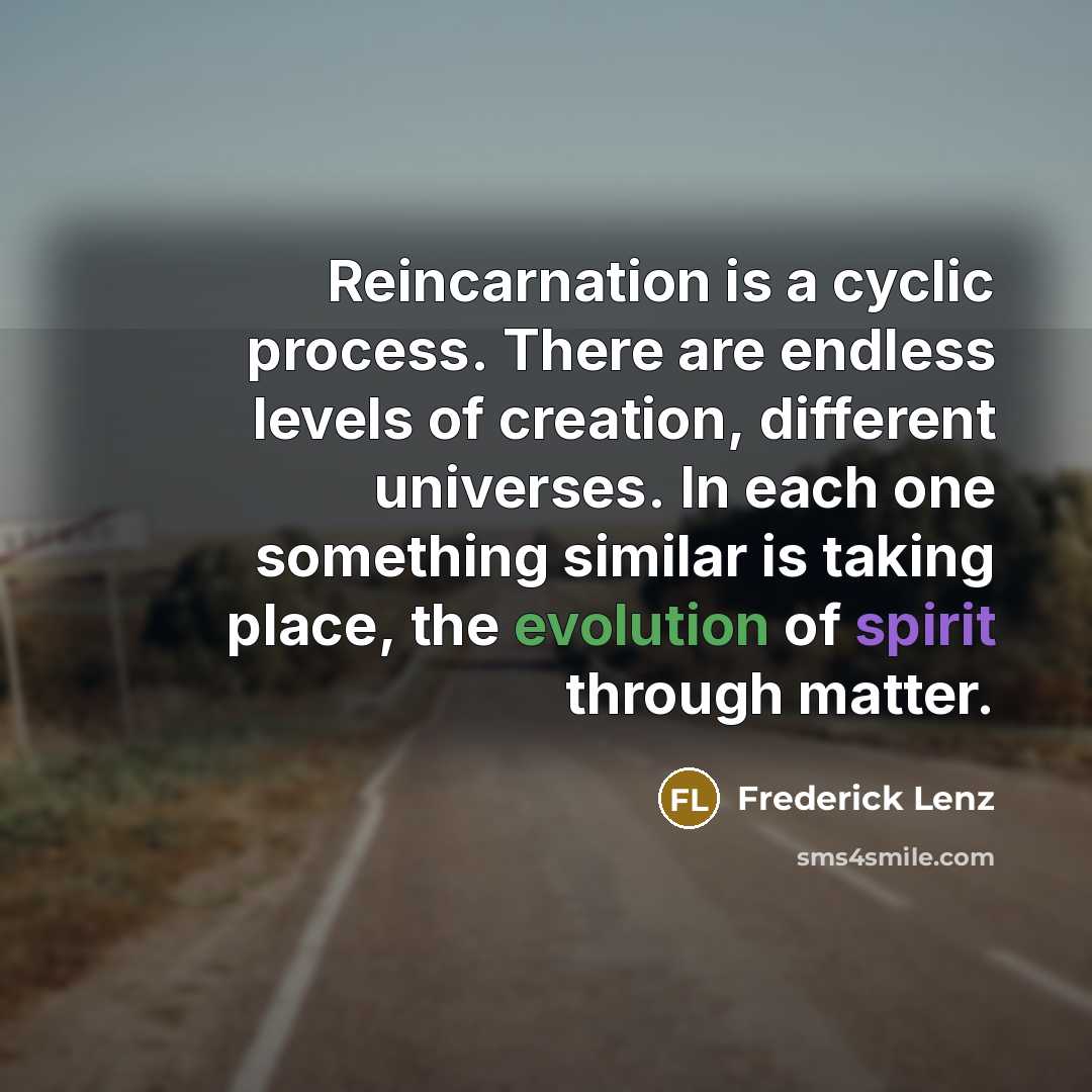 “Reincarnation is a cyclic process. There are endless levels of creation, different universes. In each one something similar is taking place, the evolution of spirit through matter.” quote by Frederick Lenz