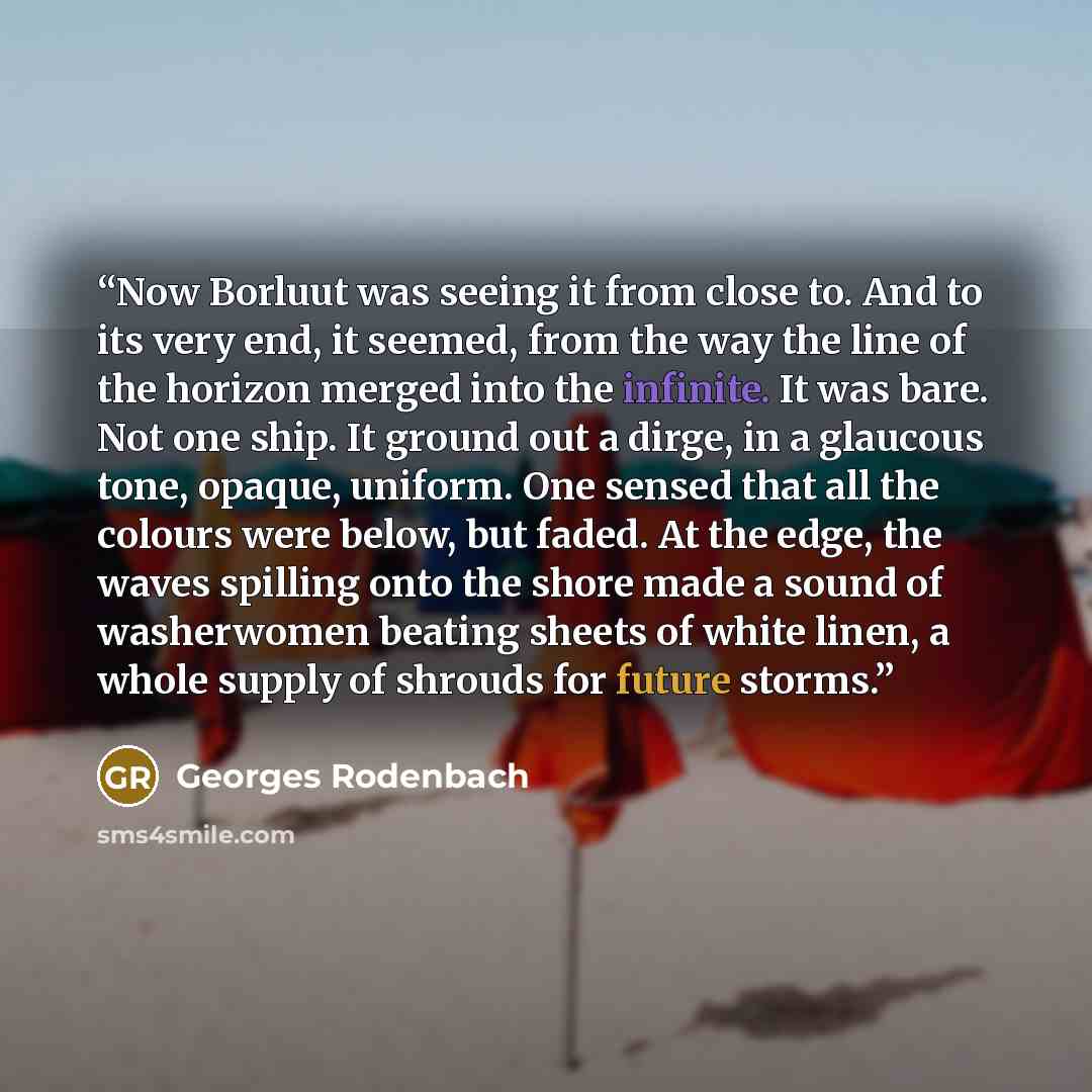 “Now Borluut was seeing it from close to. And to its very end, it seemed, from the way the line of the horizon merged into the infinite. It was bare. Not one ship. It ground out a dirge, in a glaucous tone, opaque, uniform. One sensed that all the colours were below, but faded. At the edge, the…” quote by Georges Rodenbach