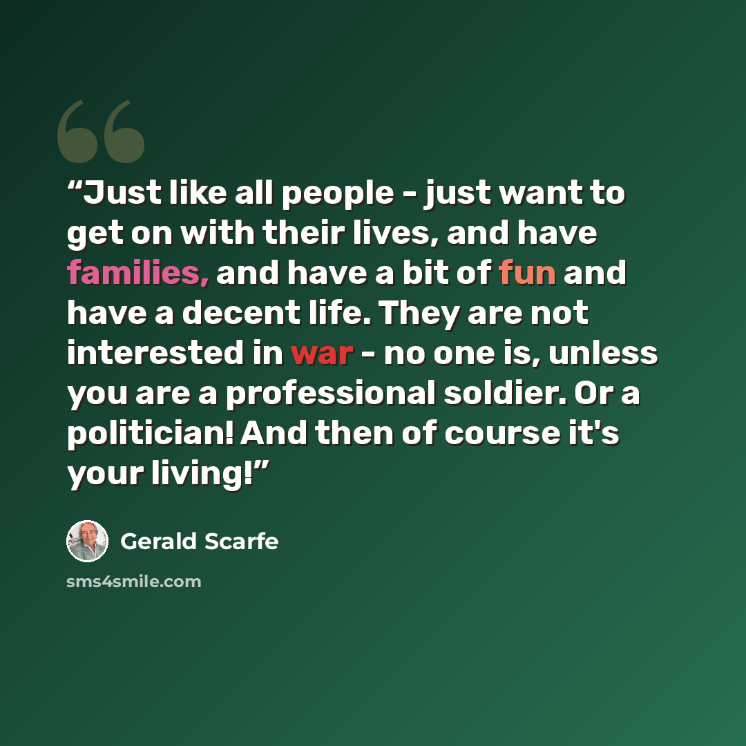 “Just like all people - just want to get on with their lives, and have families, and have a bit of fun and have a decent life. They are not interested in war - no one is, unless you are a professional soldier. Or a politician! And then of course it's your living!” quote by Gerald Scarfe