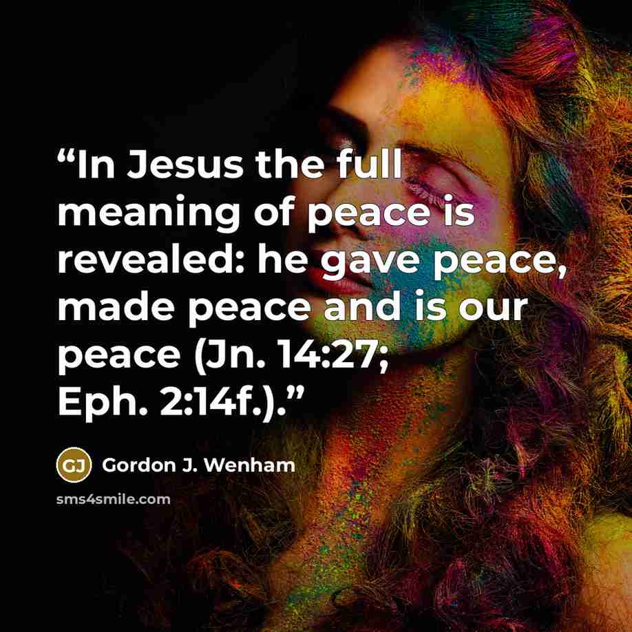 “In Jesus the full meaning of peace is revealed: he gave peace, made peace and is our peace (Jn. 14:27; Eph. 2:14f.).” quote by Gordon J. Wenham