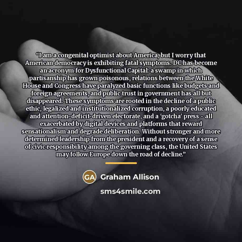 “I am a congenital optimist about America, but I worry that American democracy is exhibiting fatal symptoms. DC has become an acronym for Dysfunctional Capital: a swamp in which partisanship has grown poisonous, relations between the White House and Congress have paralyzed basic functions like…” quote by Graham Allison