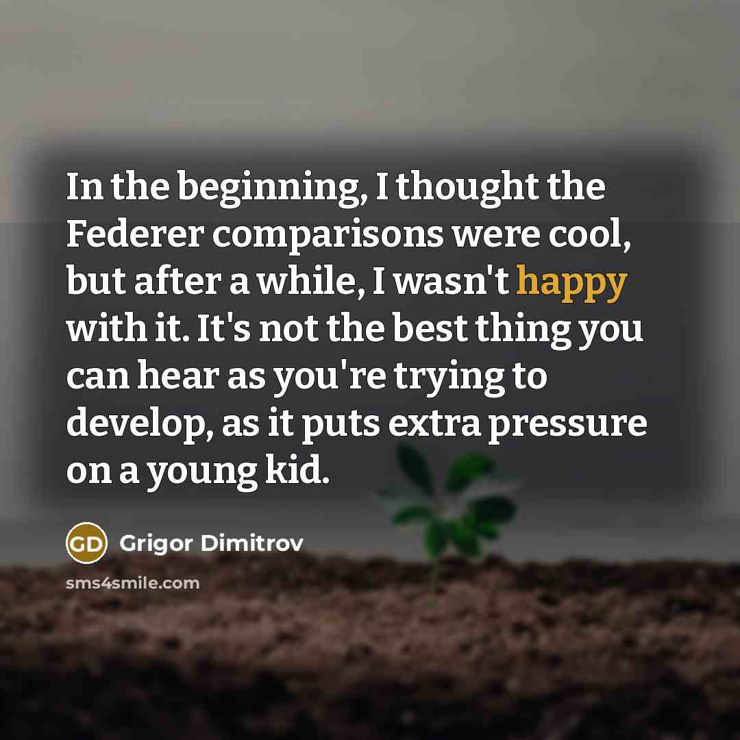“In the beginning, I thought the Federer comparisons were cool, but after a while, I wasn't happy with it. It's not the best thing you can hear as you're trying to develop, as it puts extra pressure on a young kid.” quote by Grigor Dimitrov