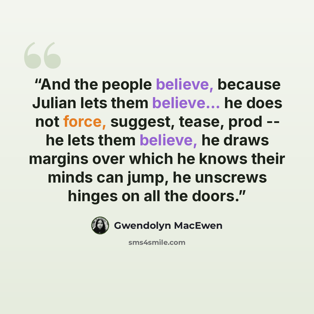“And the people believe, because Julian lets them believe... he does not force, suggest, tease, prod -- he lets them believe, he draws margins over which he knows their minds can jump, he unscrews hinges on all the doors.” quote by Gwendolyn MacEwen