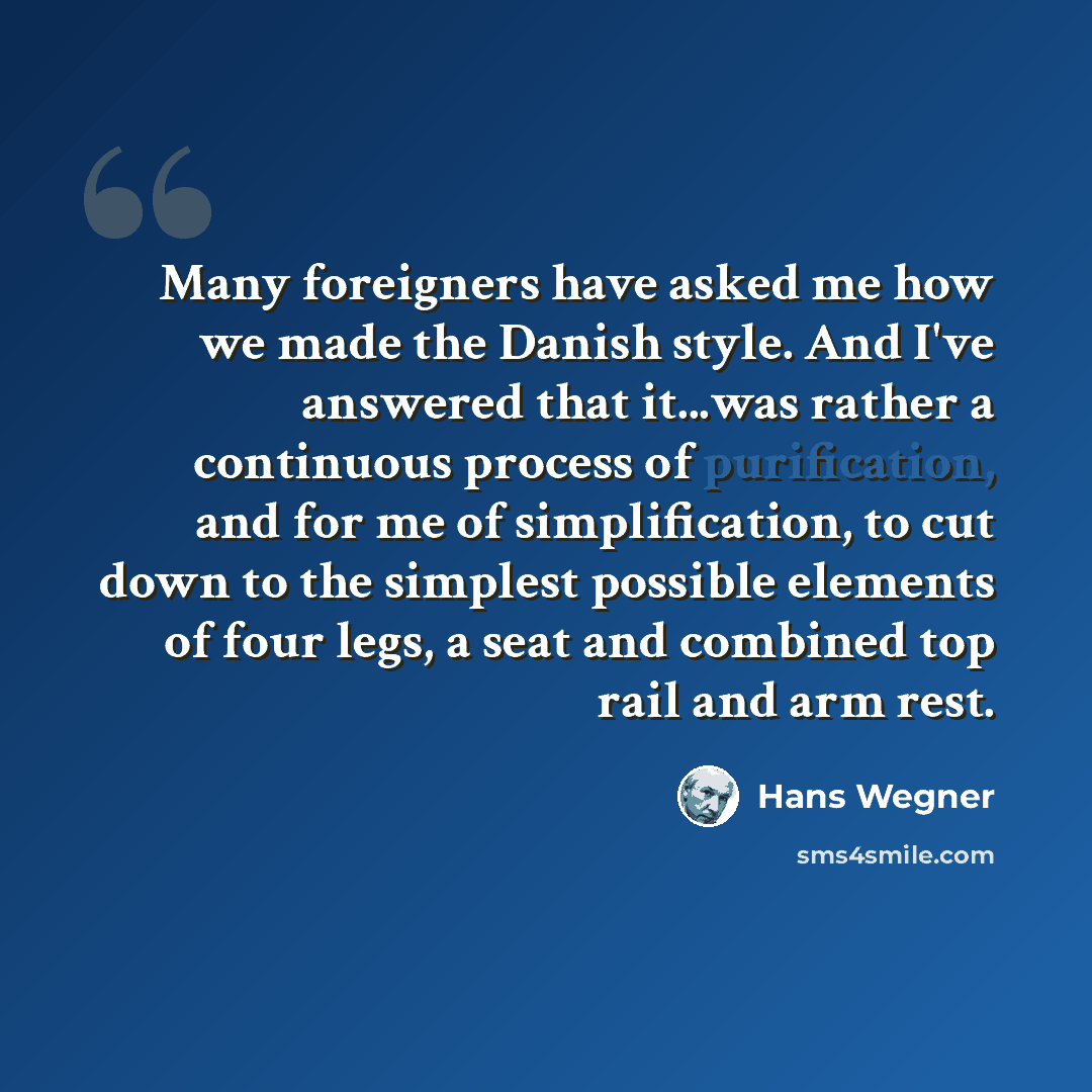 “Many foreigners have asked me how we made the Danish style. And I've answered that it...was rather a continuous process of purification, and for me of simplification, to cut down to the simplest possible elements of four legs, a seat and combined top rail and arm rest.” quote by Hans Wegner