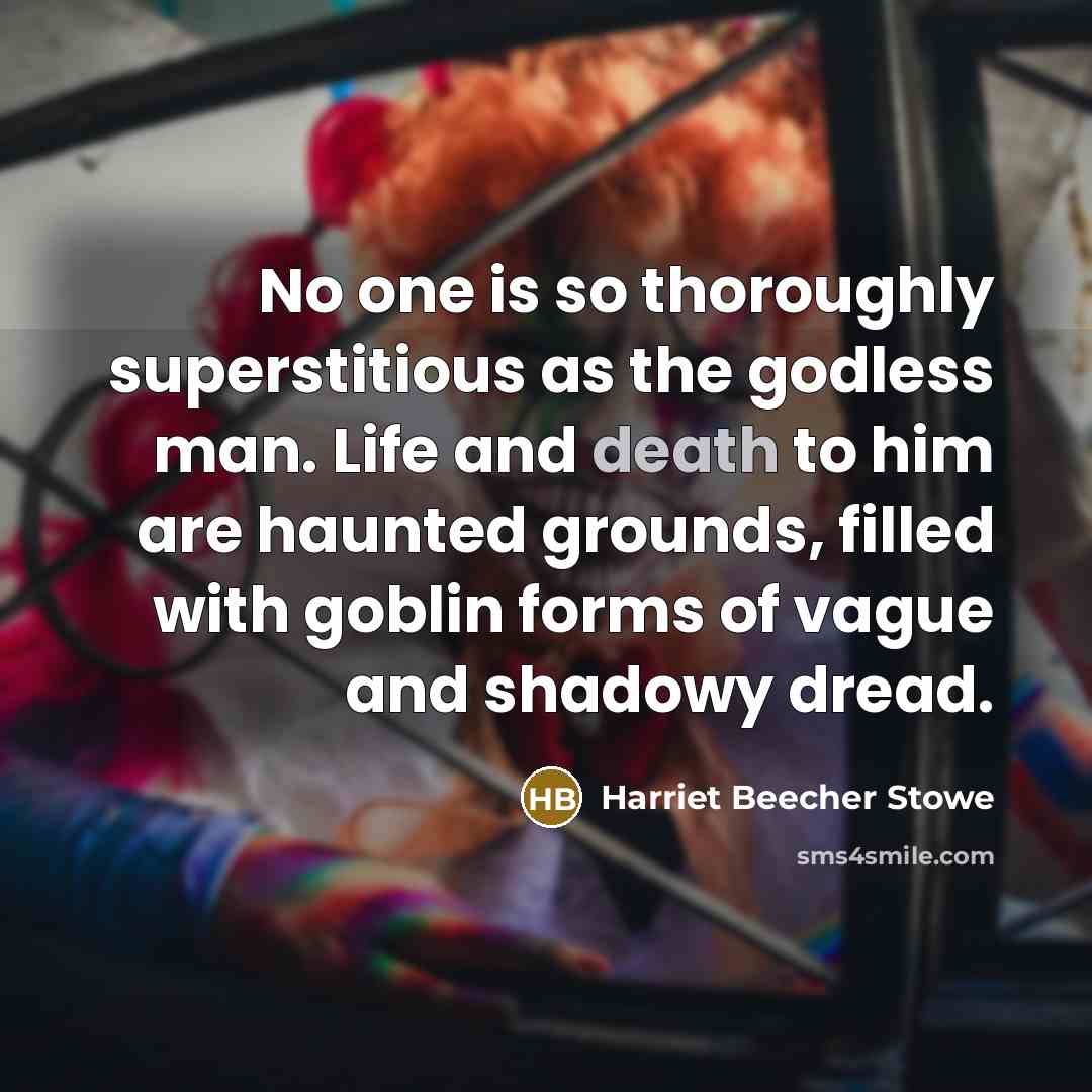 “No one is so thoroughly superstitious as the godless man. Life and death to him are haunted grounds, filled with goblin forms of vague and shadowy dread.” quote by Harriet Beecher Stowe