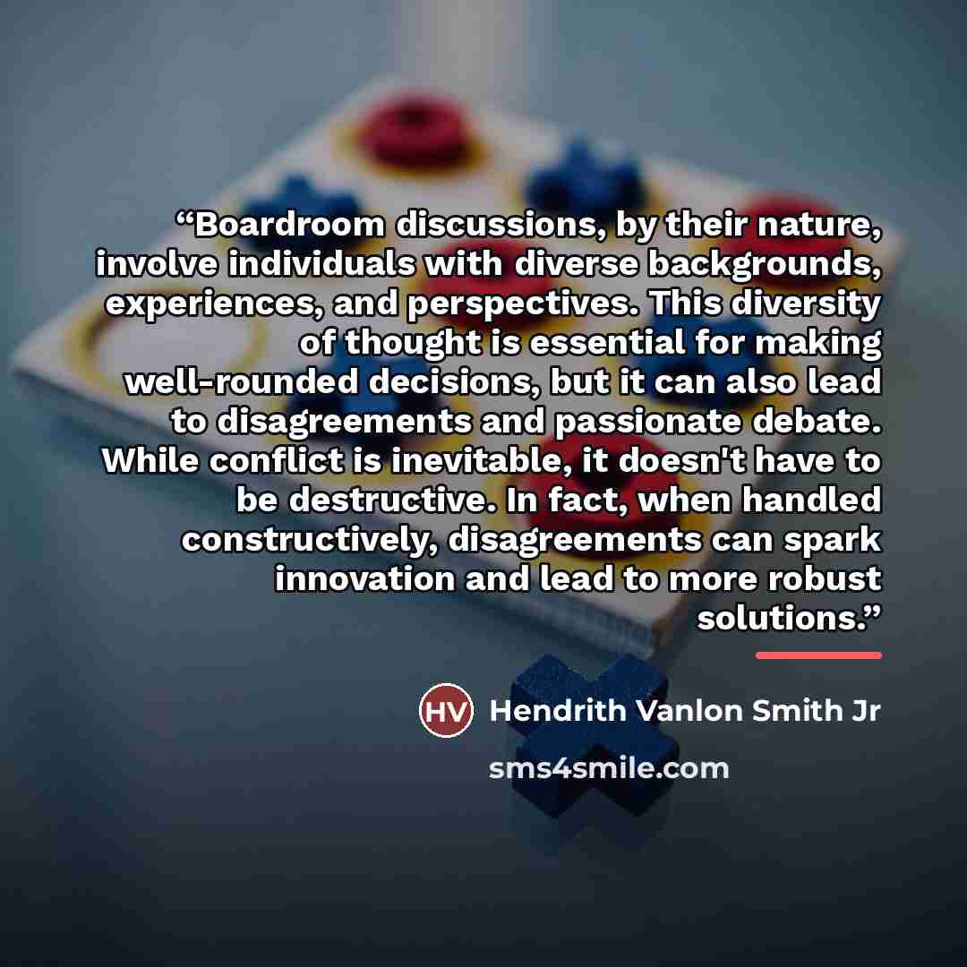 “Boardroom discussions, by their nature, involve individuals with diverse backgrounds, experiences, and perspectives. This diversity of thought is essential for making well-rounded decisions, but it can also lead to disagreements and passionate debate. While conflict is inevitable, it doesn't have…” quote by Hendrith Vanlon Smith Jr