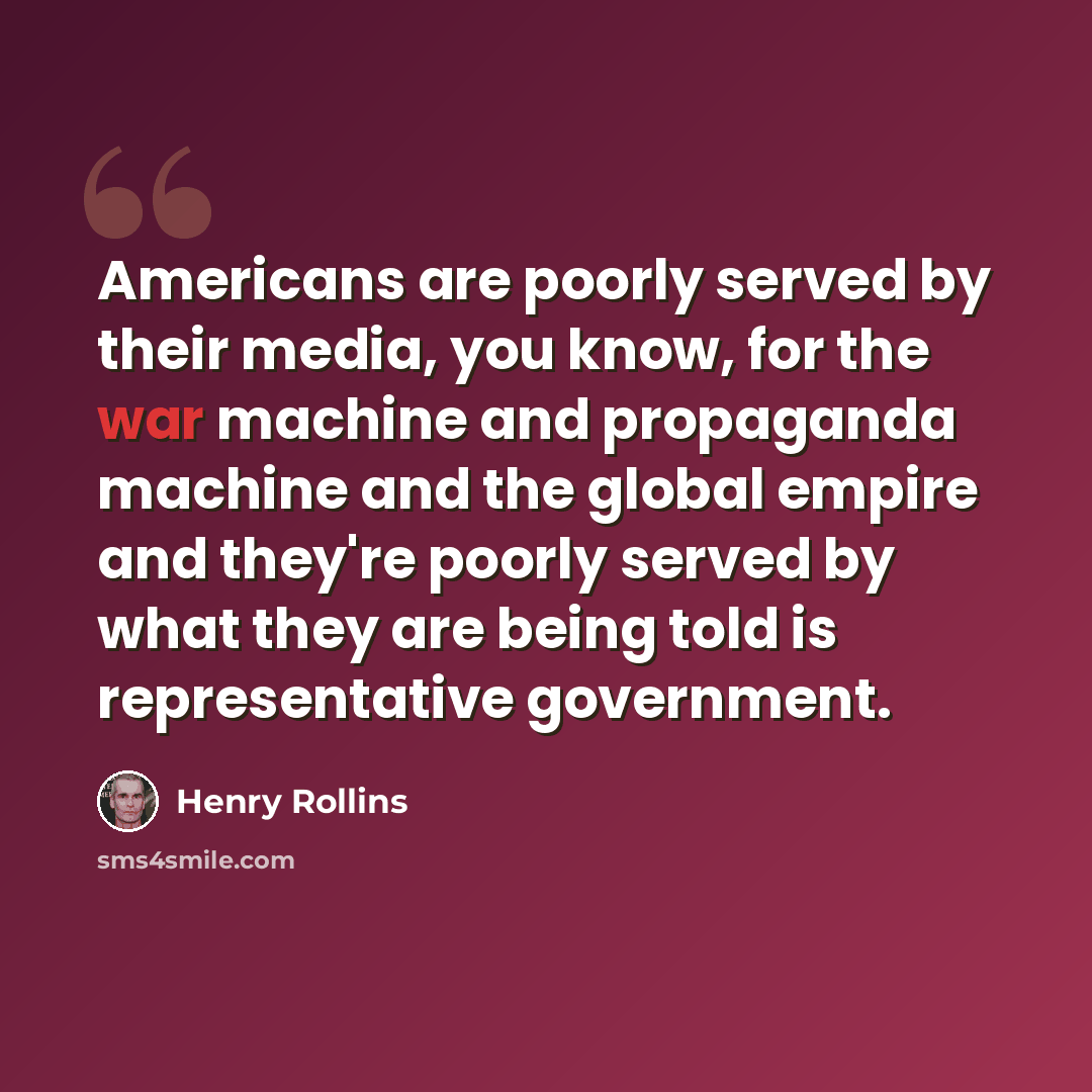 “Americans are poorly served by their media, you know, for the war machine and propaganda machine and the global empire and they're poorly served by what they are being told is representative government.” quote by Henry Rollins