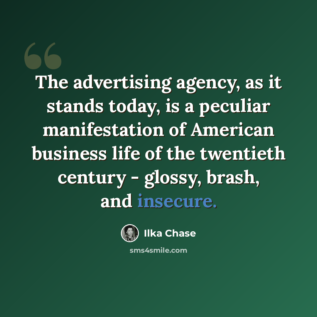 “The advertising agency, as it stands today, is a peculiar manifestation of American business life of the twentieth century - glossy, brash, and insecure.” quote by Ilka Chase