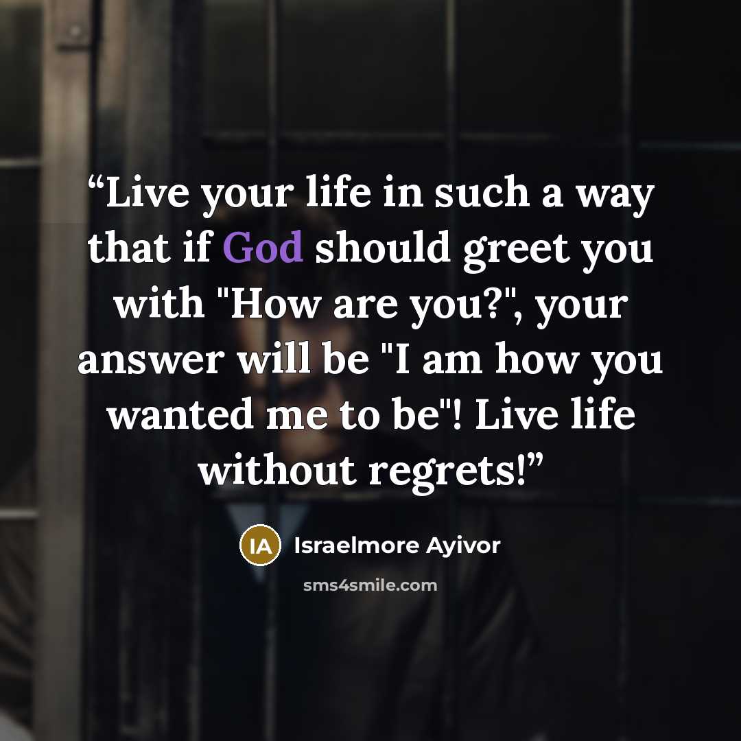 “Live your life in such a way that if God should greet you with "How are you?", your answer will be "I am how you wanted me to be"! Live life without regrets!” quote by Israelmore Ayivor