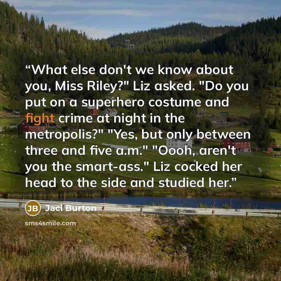 “What else don't we know about you, Miss Riley?" Liz asked. "Do you put on a superhero costume and fight crime at night in the metropolis?" "Yes, but only between three and five a.m." "Oooh, aren't you the smart-ass." Liz cocked her head to the side and studied her.” quote by Jaci Burton