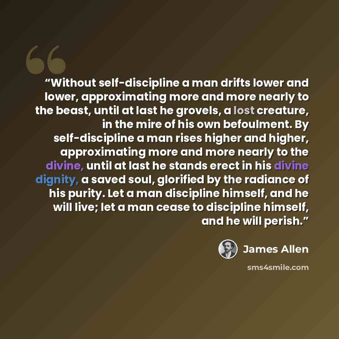 “Without self-discipline a man drifts lower and lower, approximating more and more nearly to the beast, until at last he grovels, a lost creature, in the mire of his own befoulment. By self-discipline a man rises higher and higher, approximating more and more nearly to the divine, until at last he…” quote by James Allen
