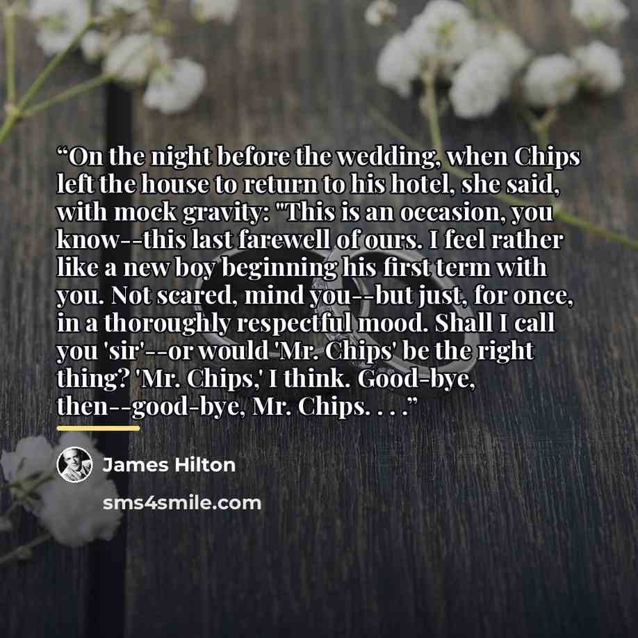 “On the night before the wedding, when Chips left the house to return to his hotel, she said, with mock gravity: "This is an occasion, you know--this last farewell of ours. I feel rather like a new boy beginning his first term with you. Not scared, mind you--but just, for once, in a thoroughly…” quote by James Hilton