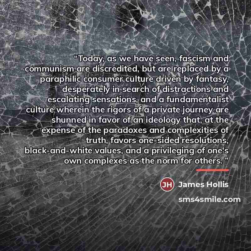 “Today, as we have seen, fascism and communism are discredited, but are replaced by a paraphilic consumer culture driven by fantasy, desperately in search of distractions and escalating sensations, and a fundamentalist culture wherein the rigors of a private journey are shunned in favor of an…” quote by James Hollis