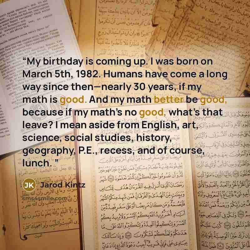 “My birthday is coming up. I was born on March 5th, 1982. Humans have come a long way since then—nearly 30 years, if my math is good. And my math better be good, because if my math’s no good, what’s that leave? I mean aside from English, art, science, social studies, history, geography, P.E…” quote by Jarod Kintz