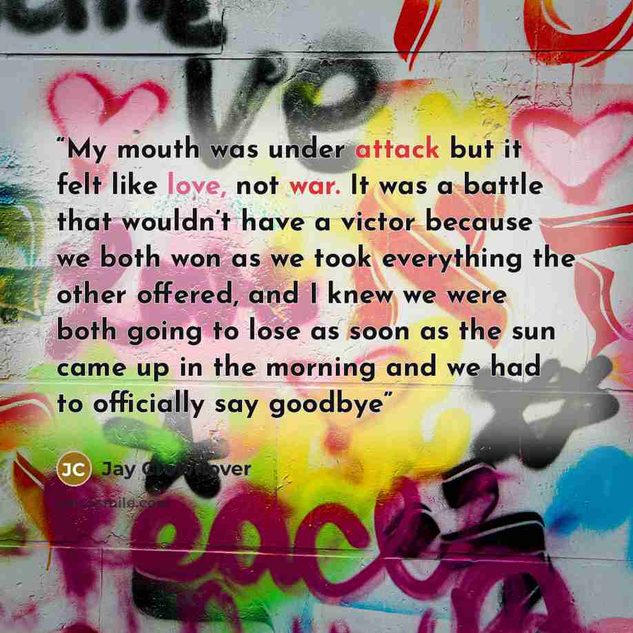 “My mouth was under attack but it felt like love, not war. It was a battle that wouldn’t have a victor because we both won as we took everything the other offered, and I knew we were both going to lose as soon as the sun came up in the morning and we had to officially say goodbye” quote by Jay Crownover