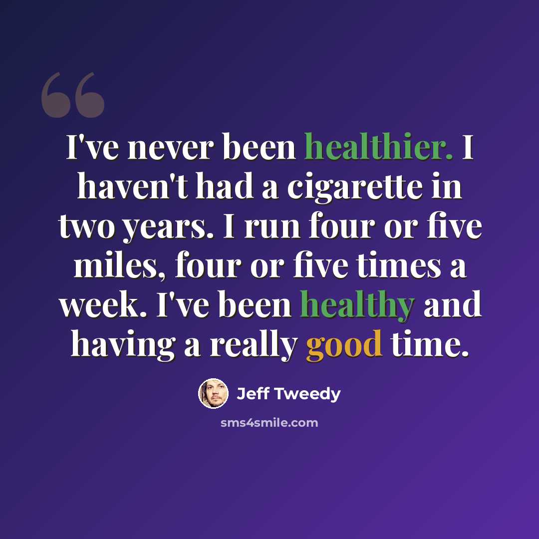 “I've never been healthier. I haven't had a cigarette in two years. I run four or five miles, four or five times a week. I've been healthy and having a really good time.” quote by Jeff Tweedy