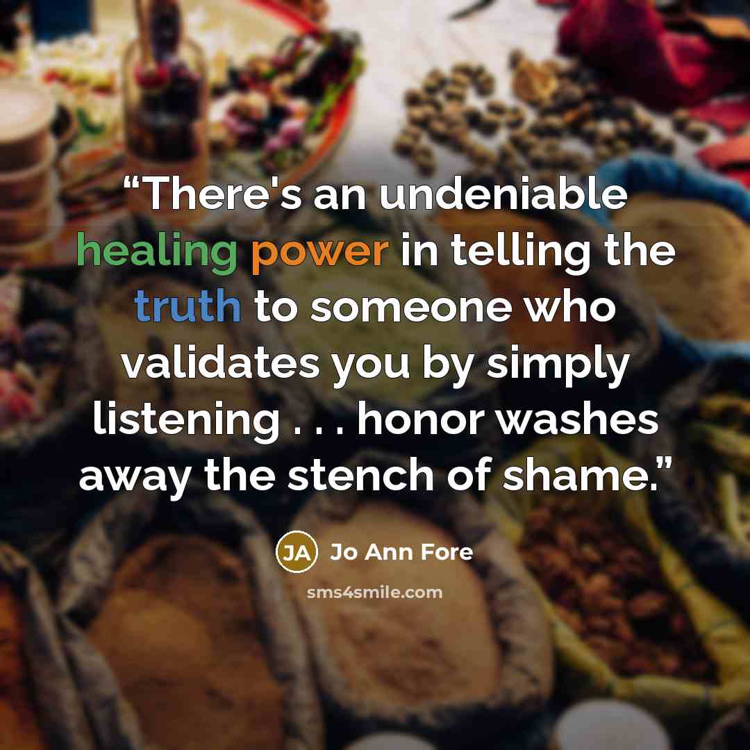 “There's an undeniable healing power in telling the truth to someone who validates you by simply listening . . . honor washes away the stench of shame.” quote by Jo Ann Fore