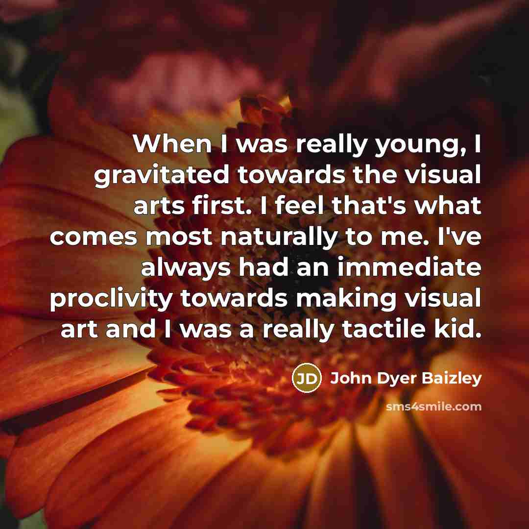 “When I was really young, I gravitated towards the visual arts first. I feel that's what comes most naturally to me. I've always had an immediate proclivity towards making visual art and I was a really tactile kid.” quote by John Dyer Baizley