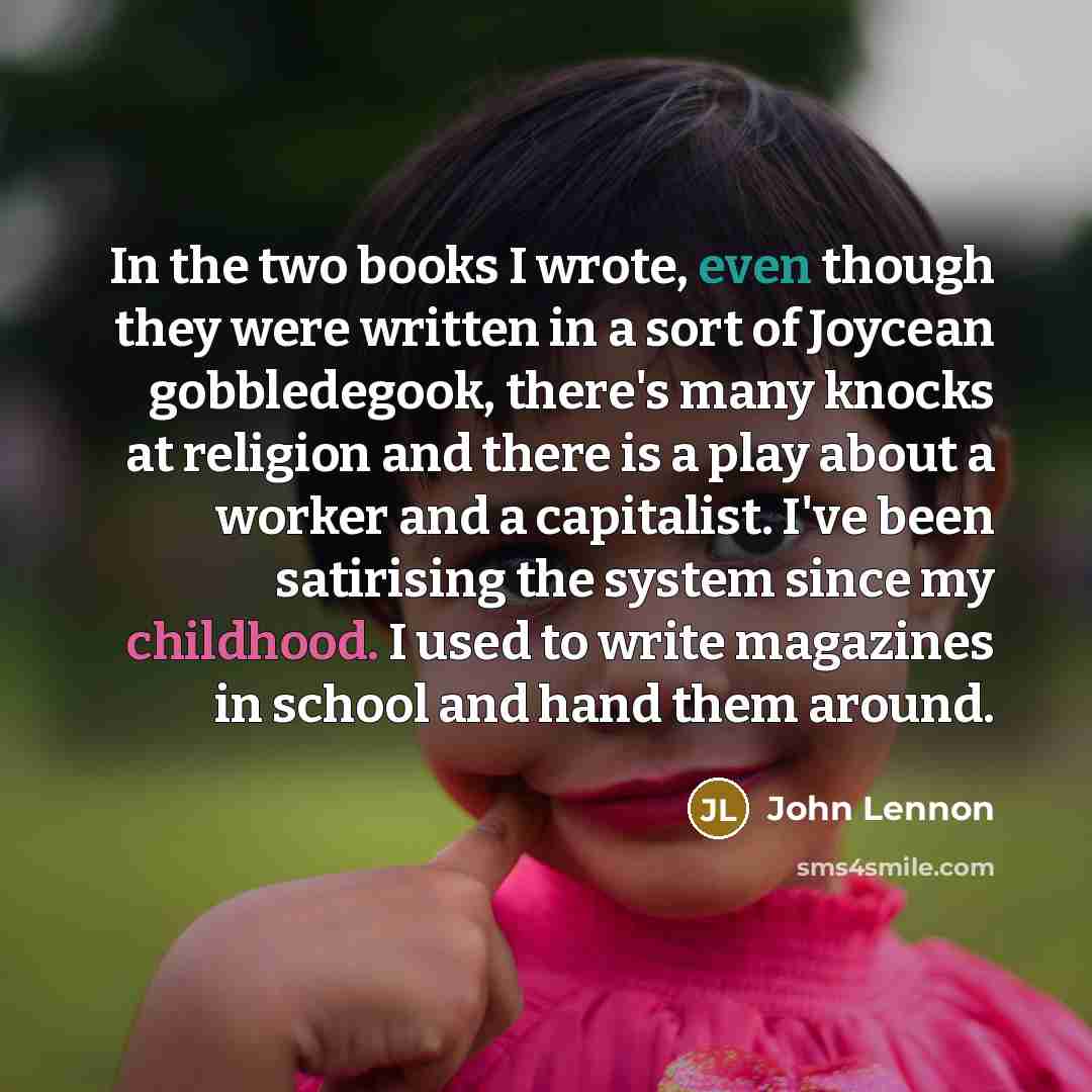 “In the two books I wrote, even though they were written in a sort of Joycean gobbledegook, there's many knocks at religion and there is a play about a worker and a capitalist. I've been satirising the system since my childhood. I used to write magazines in school and hand them around.” quote by John Lennon