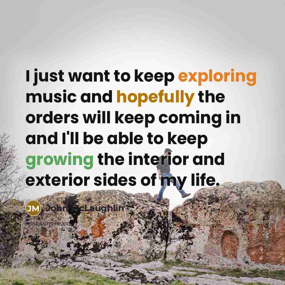 “I just want to keep exploring music and hopefully the orders will keep coming in and I'll be able to keep growing the interior and exterior sides of my life.” quote by John McLaughlin