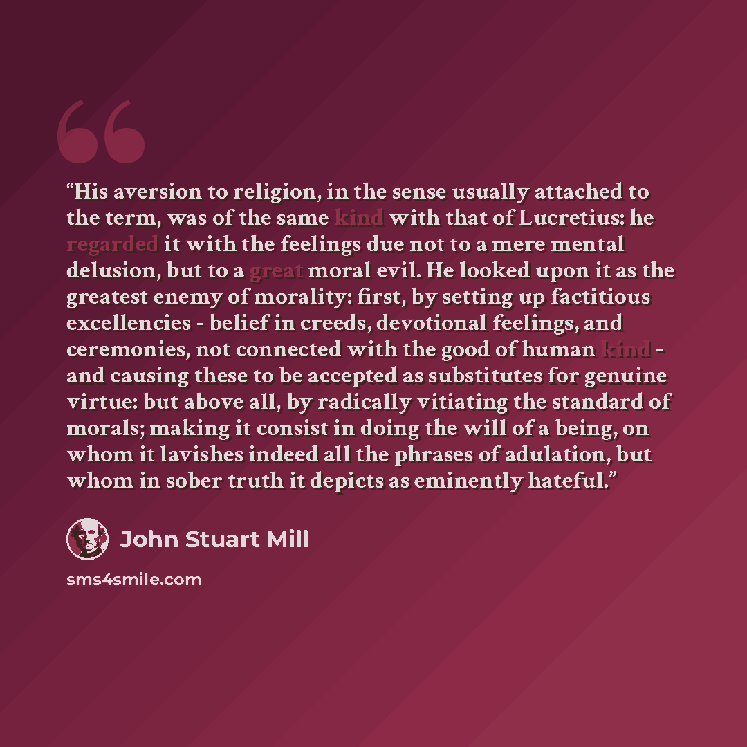 “His aversion to religion, in the sense usually attached to the term, was of the same kind with that of Lucretius: he regarded it with the feelings due not to a mere mental delusion, but to a great moral evil. He looked upon it as the greatest enemy of morality: first, by setting up factitious…” quote by John Stuart Mill