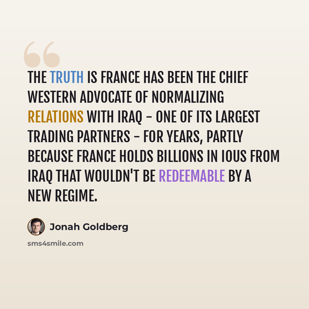 “The truth is France has been the chief Western advocate of normalizing relations with Iraq - one of its largest trading partners - for years, partly because France holds billions in IOUs from Iraq that wouldn't be redeemable by a new regime.” quote by Jonah Goldberg