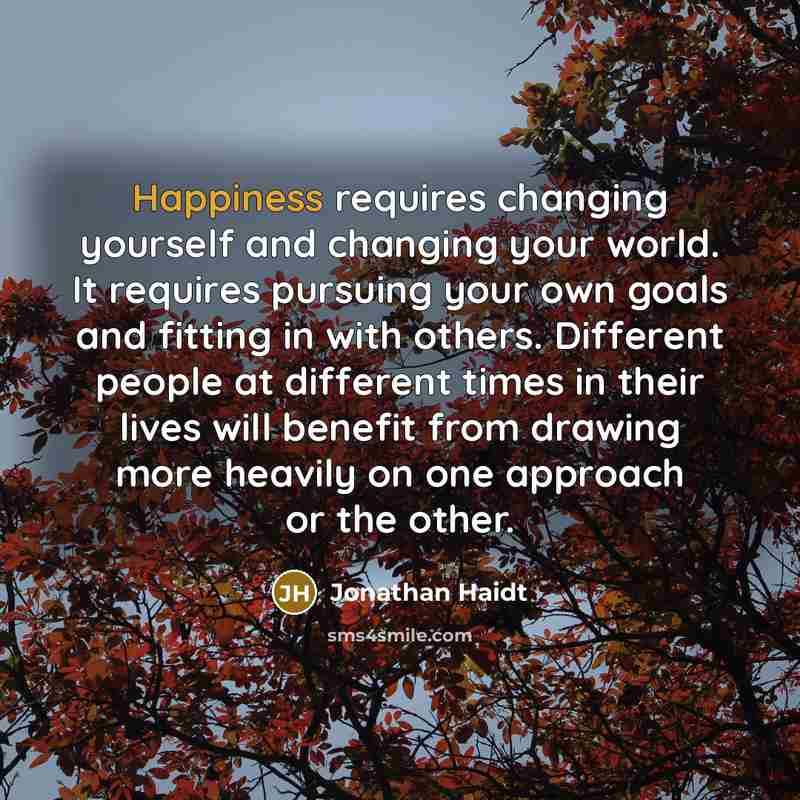 “Happiness requires changing yourself and changing your world. It requires pursuing your own goals and fitting in with others. Different people at different times in their lives will benefit from drawing more heavily on one approach or the other.” quote by Jonathan Haidt