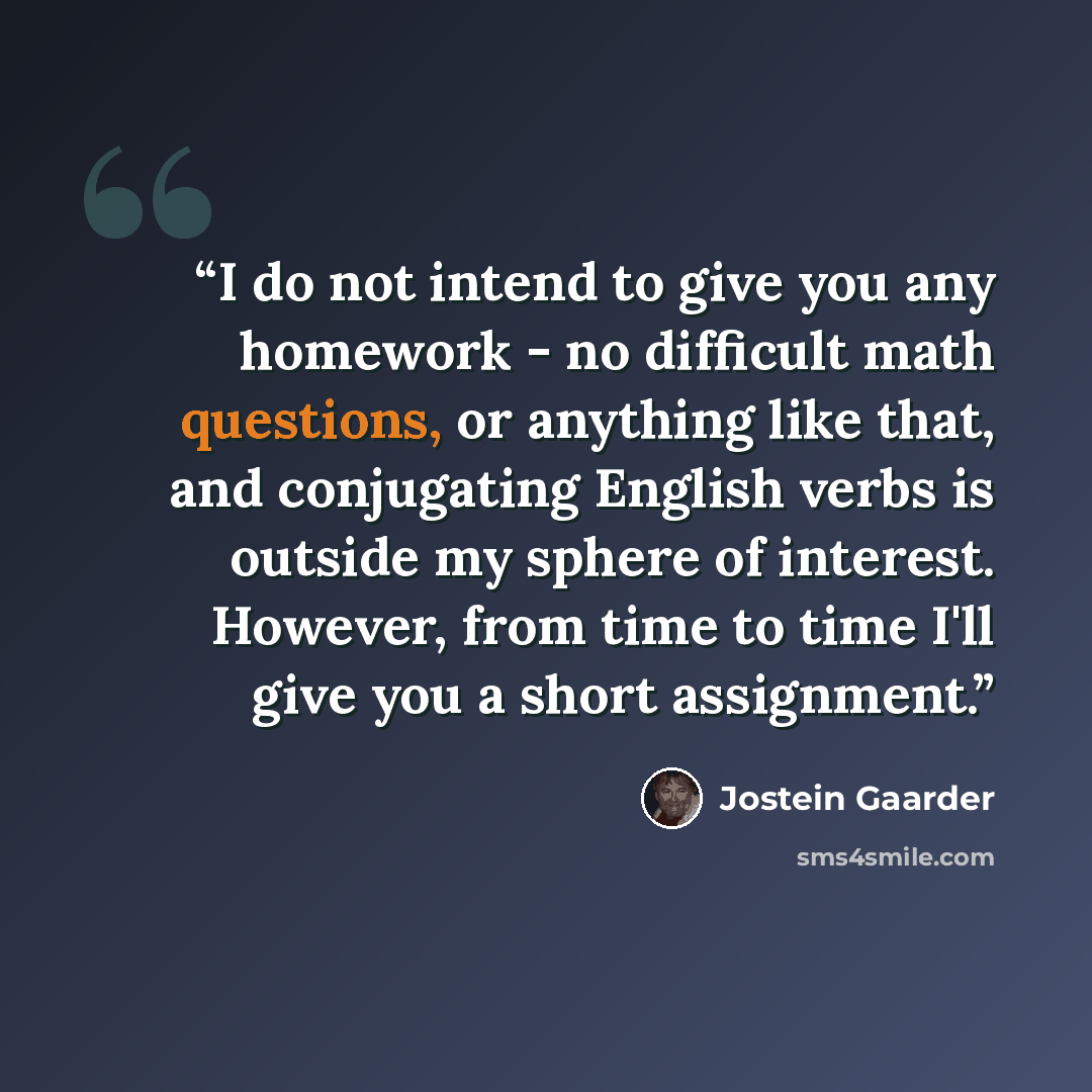 “I do not intend to give you any homework - no difficult math questions, or anything like that, and conjugating English verbs is outside my sphere of interest. However, from time to time I'll give you a short assignment.” quote by Jostein Gaarder