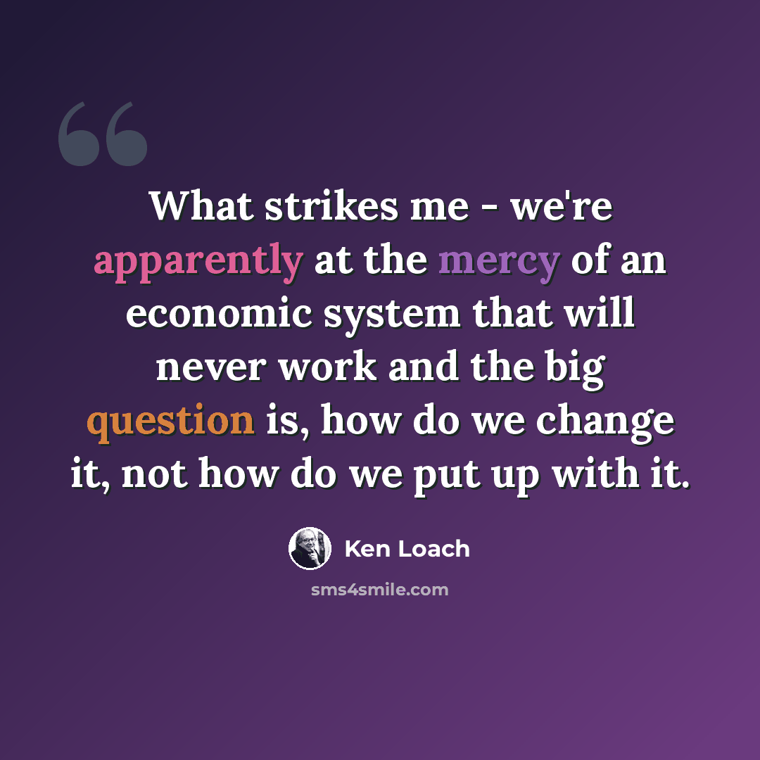 “What strikes me - we're apparently at the mercy of an economic system that will never work and the big question is, how do we change it, not how do we put up with it.” quote by Ken Loach