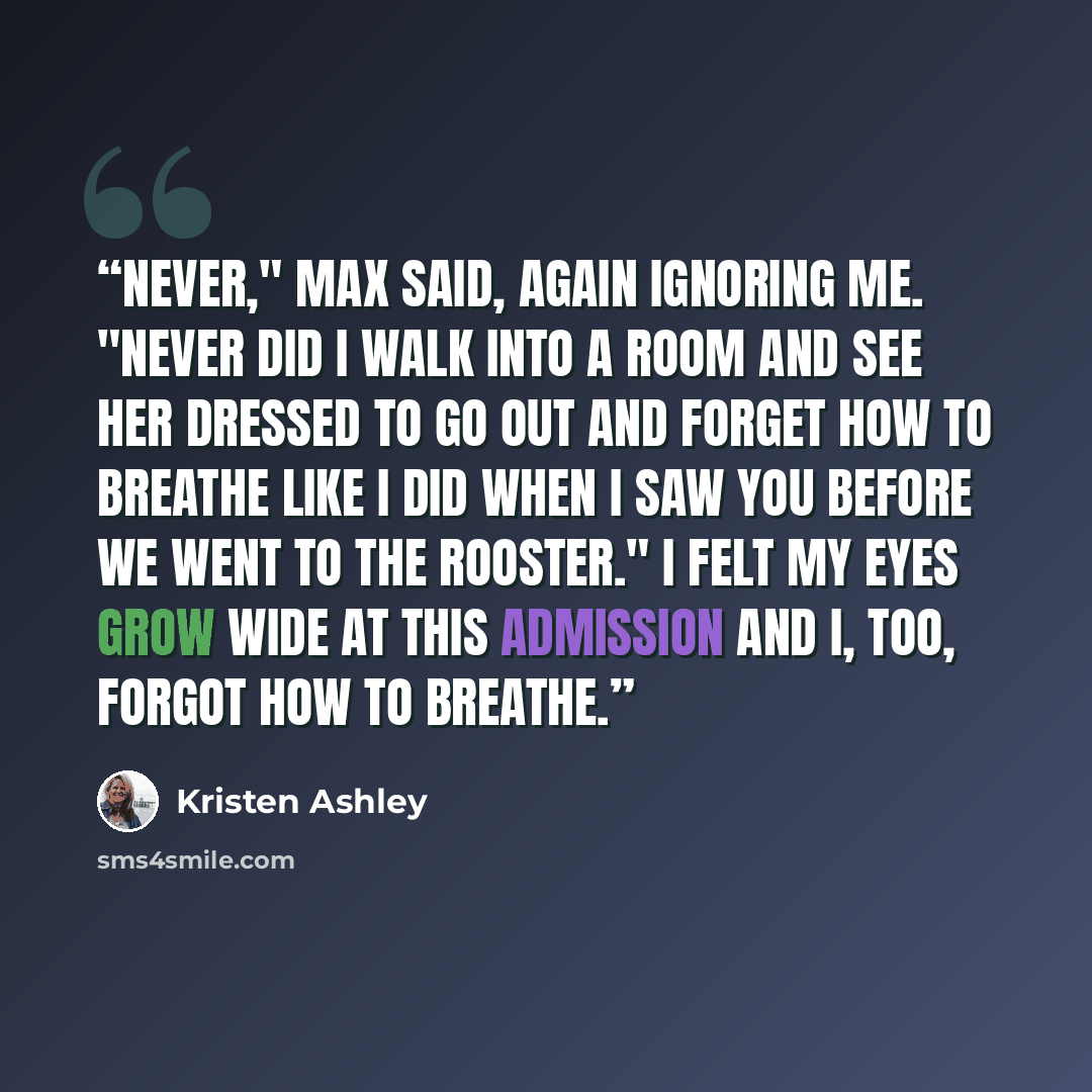 “Never," Max said, again ignoring me. "Never did I walk into a room and see her dressed to go out and forget how to breathe like I did when I saw you before we went to The Rooster." I felt my eyes grow wide at this admission and I, too, forgot how to breathe.” quote by Kristen Ashley